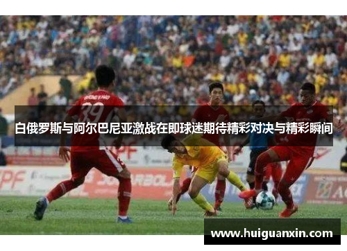 白俄罗斯与阿尔巴尼亚激战在即球迷期待精彩对决与精彩瞬间